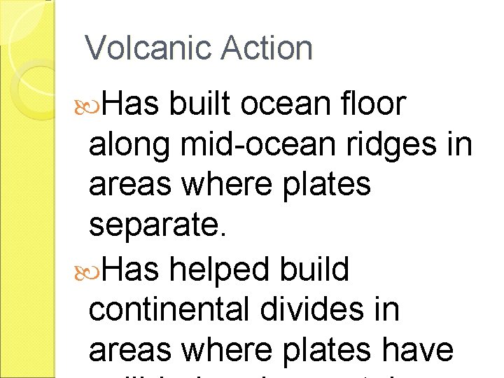 Volcanic Action Has built ocean floor along mid-ocean ridges in areas where plates separate.