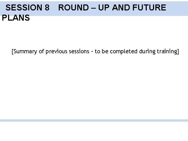 SESSION 8 PLANS ROUND – UP AND FUTURE [Summary of previous sessions – to