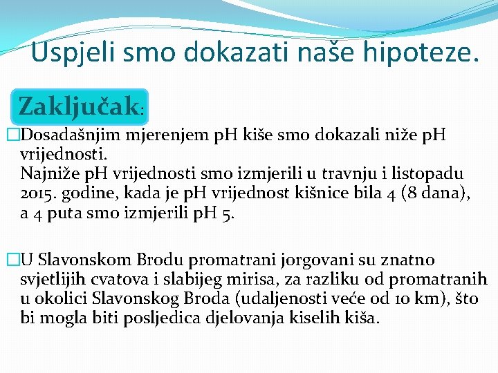 Uspjeli smo dokazati naše hipoteze. Zaključak: �Dosadašnjim mjerenjem p. H kiše smo dokazali niže