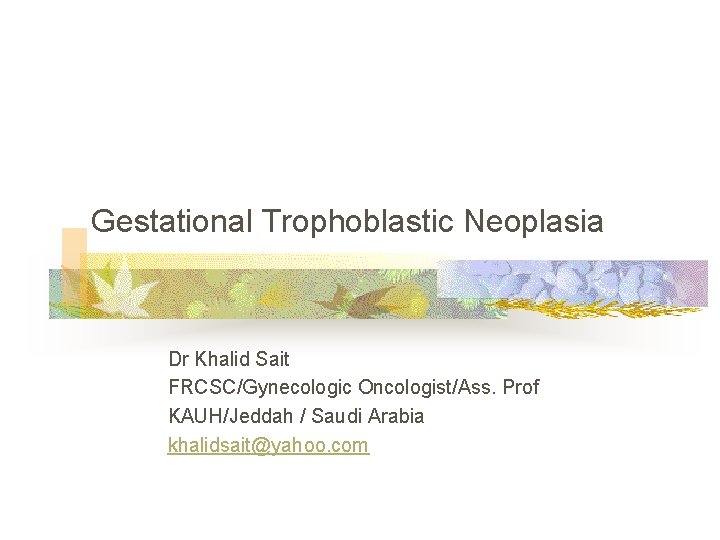Gestational Trophoblastic Neoplasia Dr Khalid Sait FRCSC/Gynecologic Oncologist/Ass. Prof KAUH/Jeddah / Saudi Arabia khalidsait@yahoo.