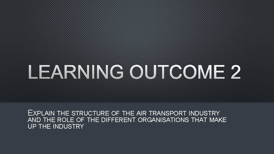 LEARNING OUTCOME 2 EXPLAIN THE STRUCTURE OF THE AIR TRANSPORT INDUSTRY AND THE ROLE