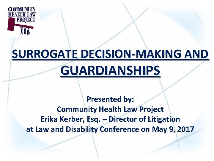 SURROGATE DECISION-MAKING AND GUARDIANSHIPS Presented by: Community Health Law Project Erika Kerber, Esq. –