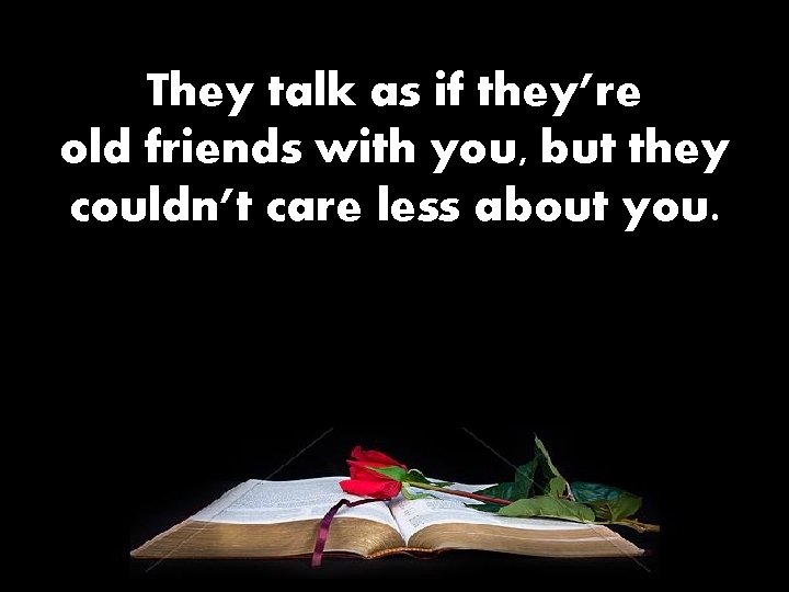 They talk as if they’re old friends with you, but they couldn’t care less