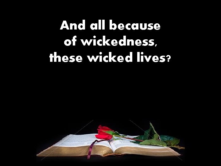 And all because of wickedness, these wicked lives? 