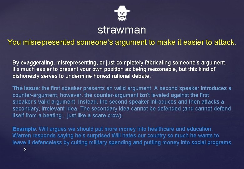strawman You misrepresented someone’s argument to make it easier to attack. By exaggerating, misrepresenting,