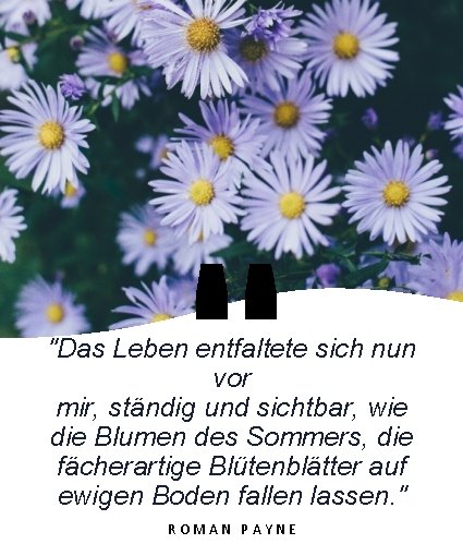 " "Das Leben entfaltete sich nun vor mir, ständig und sichtbar, wie die Blumen