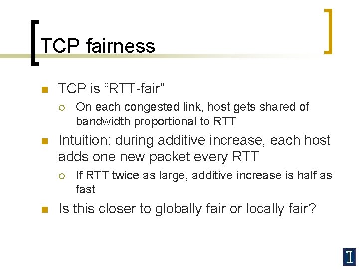 TCP fairness n TCP is “RTT-fair” ¡ n Intuition: during additive increase, each host