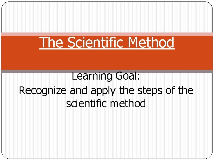 The Scientific Method Learning Goal: Recognize and apply the steps of the scientific method