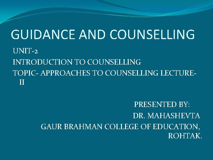 GUIDANCE AND COUNSELLING UNIT-2 INTRODUCTION TO COUNSELLING TOPIC- APPROACHES TO COUNSELLING LECTUREII PRESENTED BY: