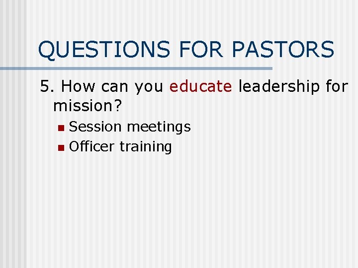 QUESTIONS FOR PASTORS 5. How can you educate leadership for mission? Session meetings n