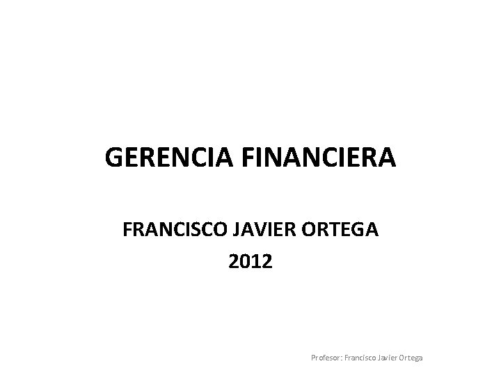 GERENCIA FINANCIERA FRANCISCO JAVIER ORTEGA 2012 Profesor: Francisco Javier Ortega 