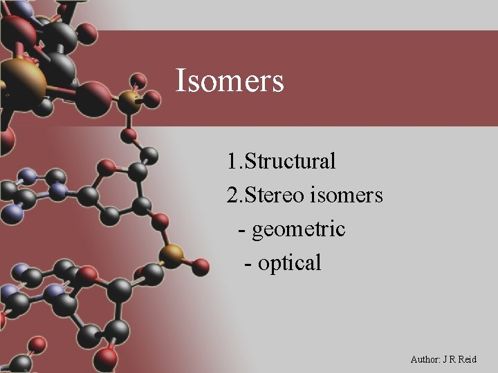 Isomers 1. Structural 2. Stereo isomers - geometric - optical Author: J R Reid