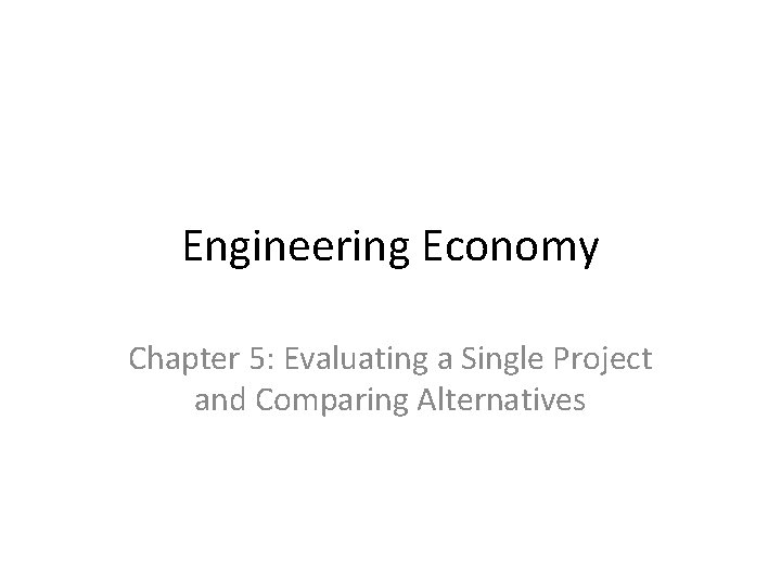 Engineering Economy Chapter 5: Evaluating a Single Project and Comparing Alternatives 
