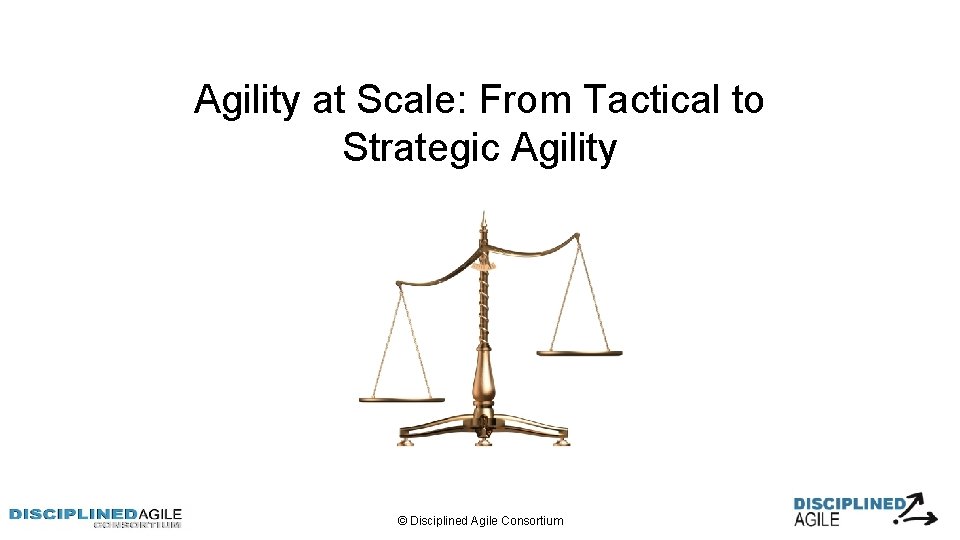 Agility at Scale: From Tactical to Strategic Agility © Disciplined Agile Consortium 