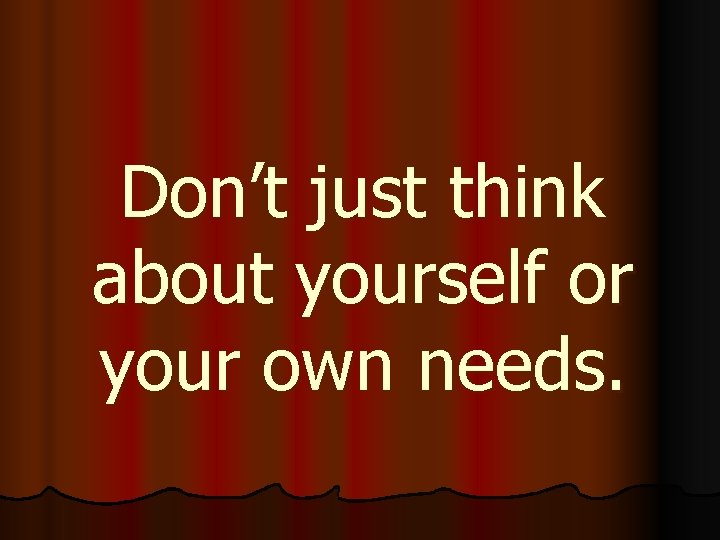 Don’t just think about yourself or your own needs. 