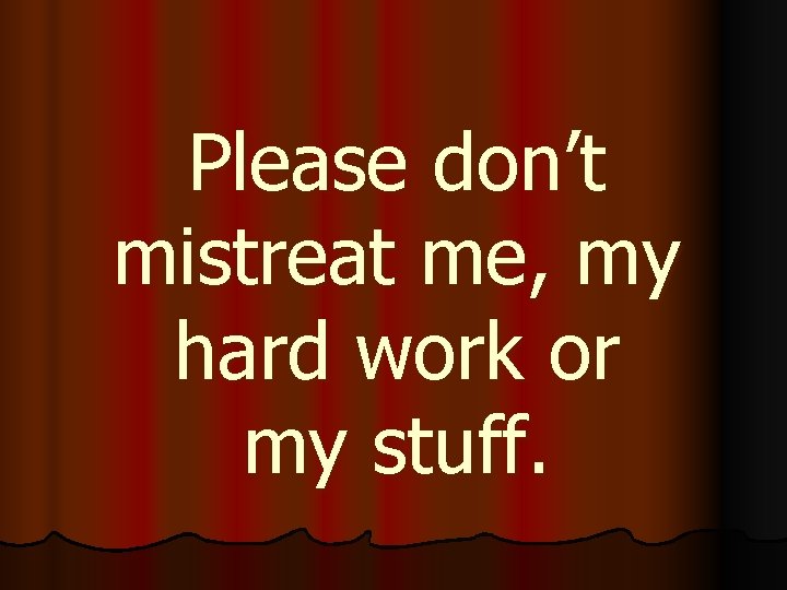 Please don’t mistreat me, my hard work or my stuff. 