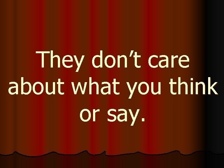 They don’t care about what you think or say. 