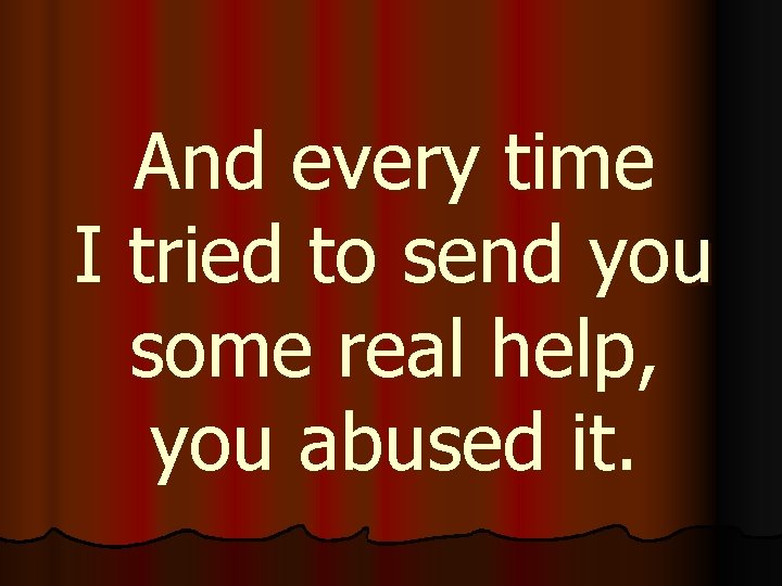 And every time I tried to send you some real help, you abused it.