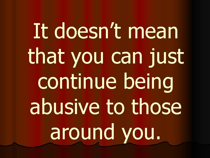 It doesn’t mean that you can just continue being abusive to those around you.