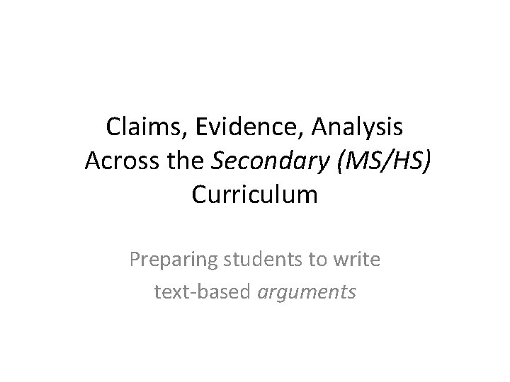 Claims, Evidence, Analysis Across the Secondary (MS/HS) Curriculum Preparing students to write text-based arguments