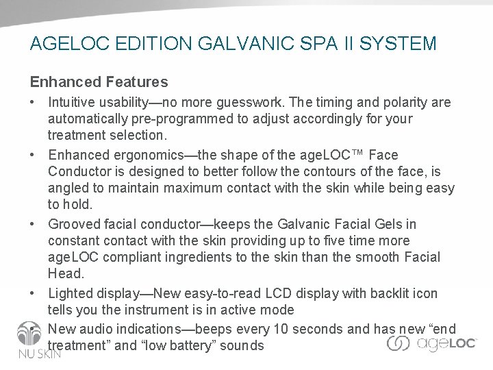 AGELOC EDITION GALVANIC SPA II SYSTEM Enhanced Features • Intuitive usability—no more guesswork. The AGELOC EDITION GALVANIC SPA II SYSTEM Enhanced Features • Intuitive usability—no more guesswork. The