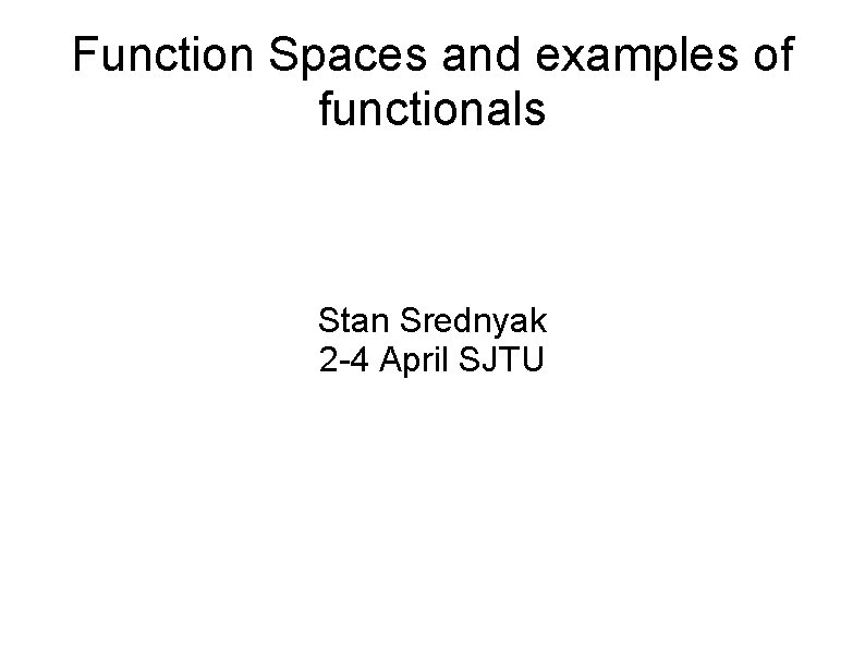 Function Spaces and examples of functionals Stan Srednyak 2 -4 April SJTU 
