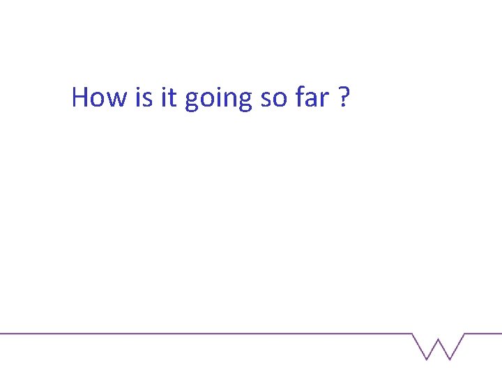 How is it going so far ? 