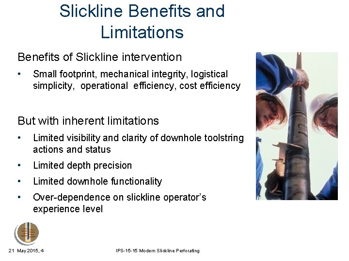 Slickline Benefits and Limitations Benefits of Slickline intervention • Small footprint, mechanical integrity, logistical