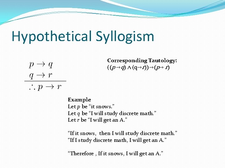 Hypothetical Syllogism Corresponding Tautology: ((p →q) ∧ (q→r))→(p→ r) Example: Let p be “it