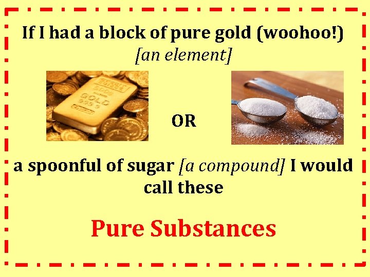 If I had a block of pure gold (woohoo!) [an element] OR a spoonful