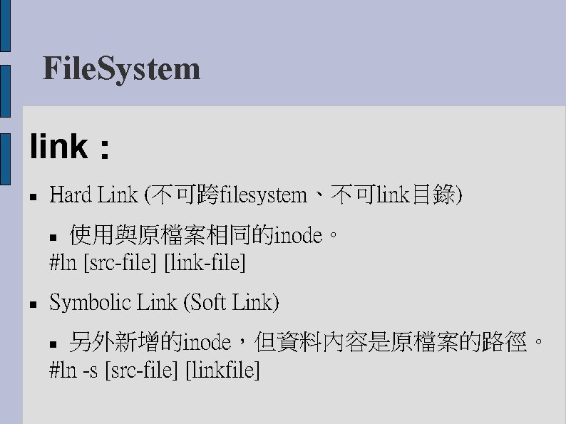 File. System link： Hard Link (不可跨filesystem、不可link目錄) 使用與原檔案相同的inode。 #ln [src-file] [link-file] Symbolic Link (Soft Link)