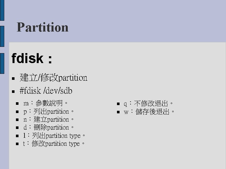 Partition fdisk： 建立/修改partition #fdisk /dev/sdb m：參數說明。 p：列出partition。 n：建立partition。 d：刪除partition。 l：列出partition type。 t：修改partition type。 q：不修改退出。
