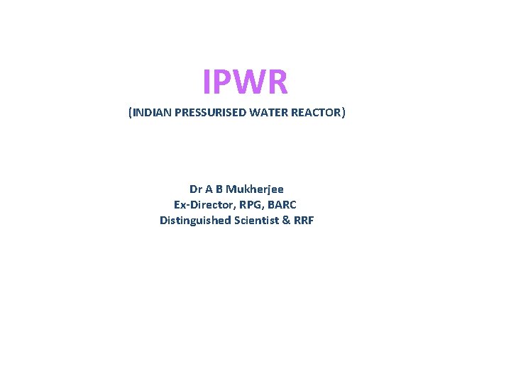 IPWR (INDIAN PRESSURISED WATER REACTOR) Dr A B Mukherjee Ex-Director, RPG, BARC Distinguished Scientist