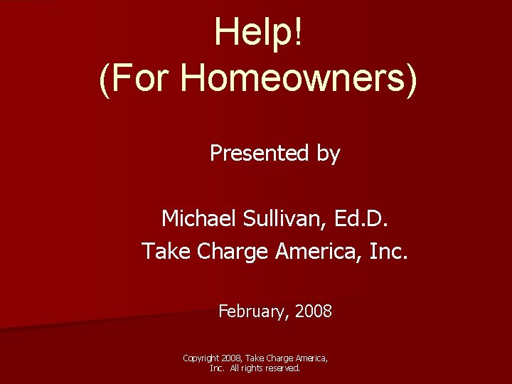 Help! (For Homeowners) Presented by Michael Sullivan, Ed. D. Take Charge America, Inc. February,