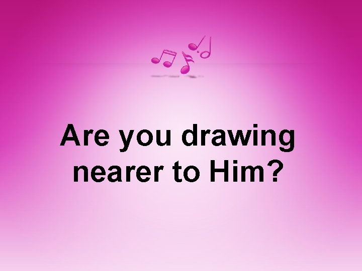 Are you drawing nearer to Him? 