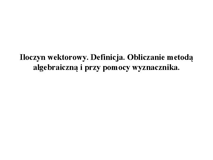 Iloczyn wektorowy. Definicja. Obliczanie metodą algebraiczną i przy pomocy wyznacznika. 