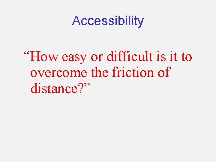 Accessibility “How easy or difficult is it to overcome the friction of distance? ”