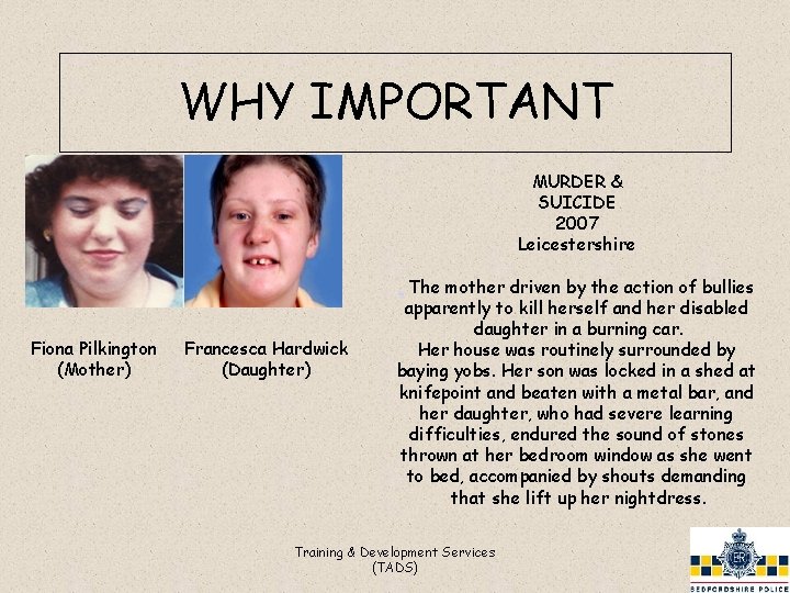 WHY IMPORTANT MURDER & SUICIDE 2007 Leicestershire Fiona Pilkington (Mother) Francesca Hardwick (Daughter) ,