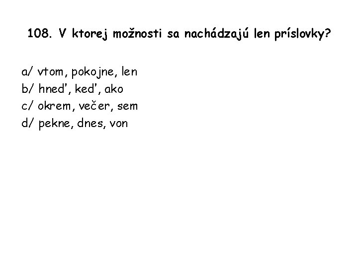 108. V ktorej možnosti sa nachádzajú len príslovky? a/ vtom, pokojne, len b/ hneď,