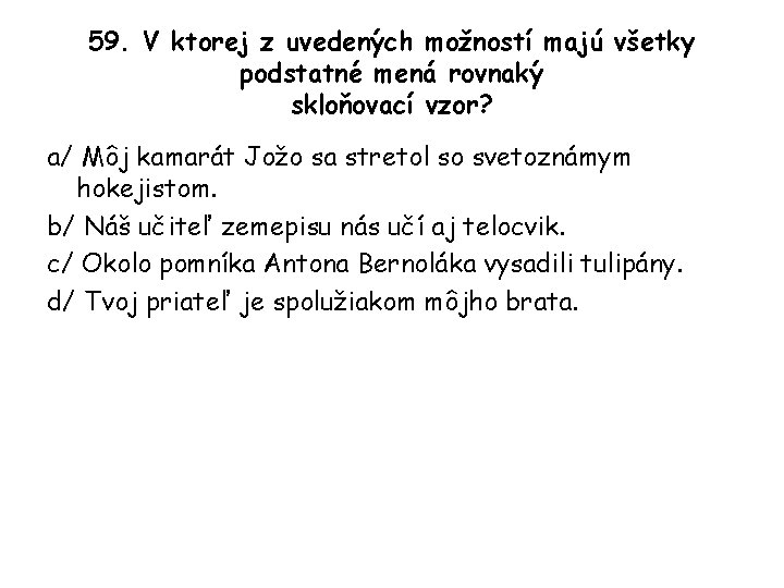 59. V ktorej z uvedených možností majú všetky podstatné mená rovnaký skloňovací vzor? a/