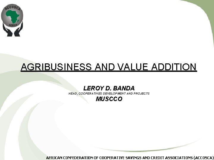 AGRIBUSINESS AND VALUE ADDITION LEROY D. BANDA HEAD, COOPERATIVES DEVELOPMENT AND PROJECTS MUSCCO 