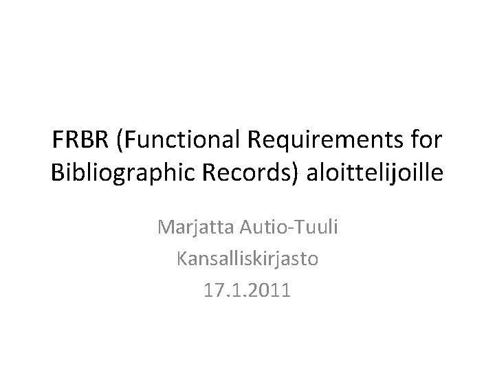 FRBR (Functional Requirements for Bibliographic Records) aloittelijoille Marjatta Autio-Tuuli Kansalliskirjasto 17. 1. 2011 