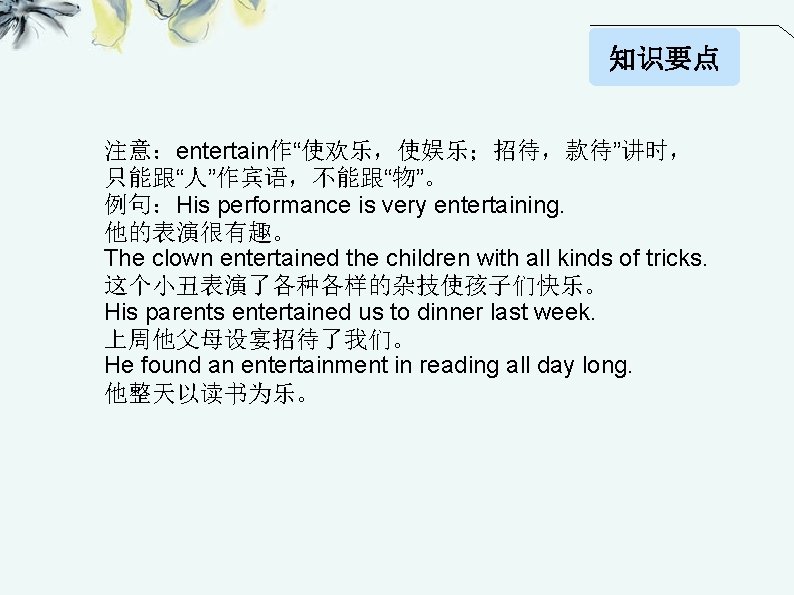 知识要点 注意：entertain作“使欢乐，使娱乐；招待，款待”讲时， 只能跟“人”作宾语，不能跟“物”。 例句：His performance is very entertaining. 他的表演很有趣。 The clown entertained the children