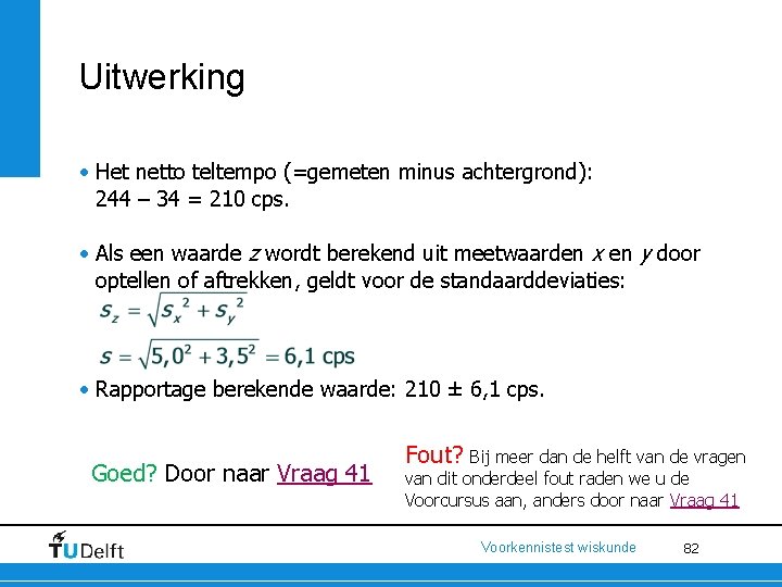 Uitwerking • Het netto teltempo (=gemeten minus achtergrond): 244 – 34 = 210 cps.