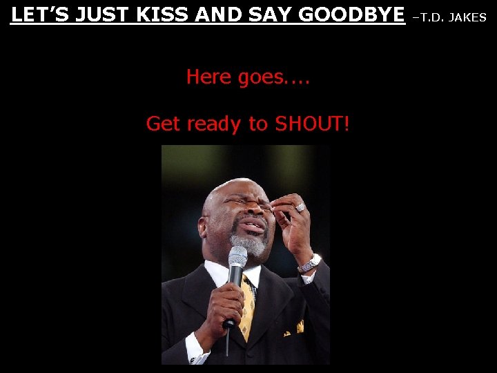 LET’S JUST KISS AND SAY GOODBYE Here goes. . Get ready to SHOUT! –T.