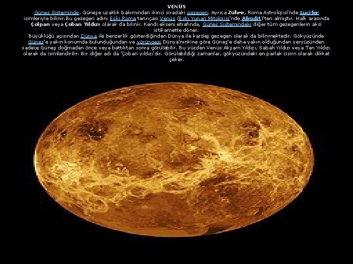VENÜS Güneş Sisteminde, Güneşe uzaklık bakımından ikinci sıradaki gezegen. Ayrıca Zühre, Roma Astrolojisi'nde Lucifer VENÜS Güneş Sisteminde, Güneşe uzaklık bakımından ikinci sıradaki gezegen. Ayrıca Zühre, Roma Astrolojisi'nde Lucifer