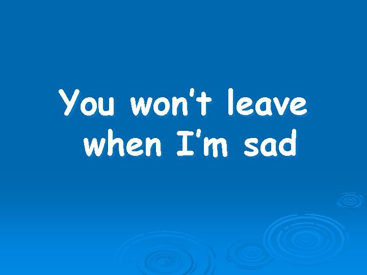You won’t leave when I’m sad 