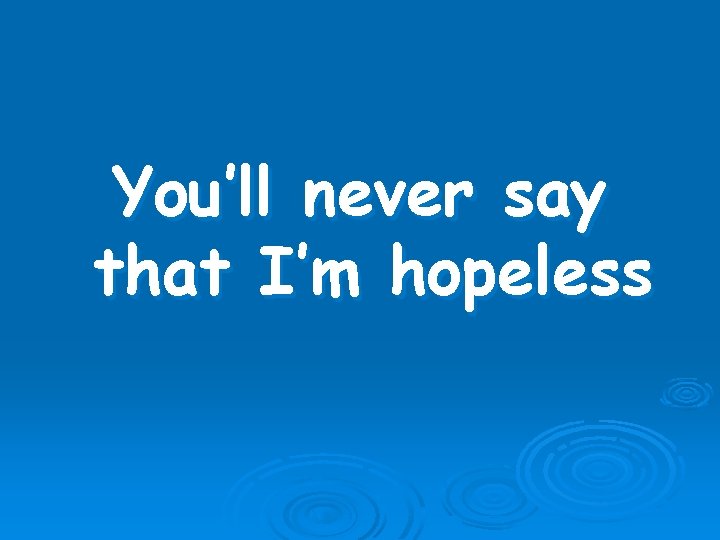 You’ll never say that I’m hopeless 