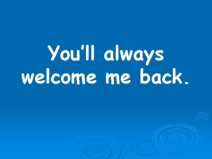 You’ll welcome always me back. 