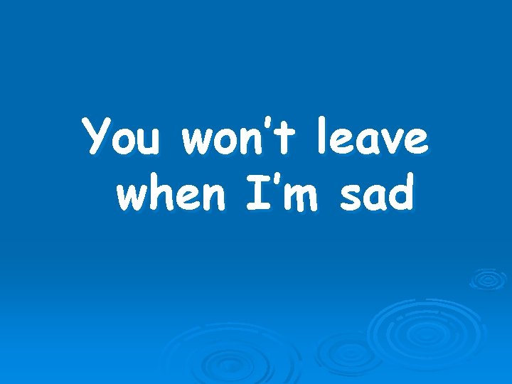 You won’t leave when I’m sad 